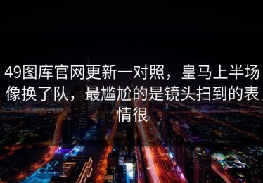 49图库官网更新一对照，皇马上半场像换了队，最尴尬的是镜头扫到的表情很