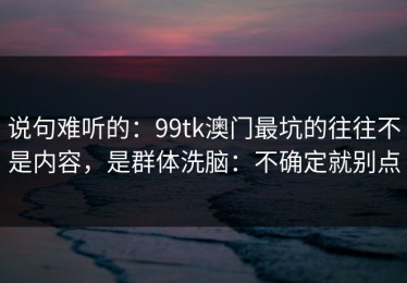 说句难听的：99tk澳门最坑的往往不是内容，是群体洗脑：不确定就别点