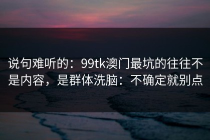 说句难听的：99tk澳门最坑的往往不是内容，是群体洗脑：不确定就别点