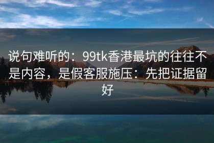 说句难听的：99tk香港最坑的往往不是内容，是假客服施压：先把证据留好
