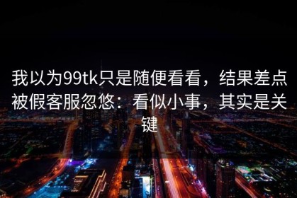 我以为99tk只是随便看看，结果差点被假客服忽悠：看似小事，其实是关键