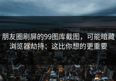 朋友圈刷屏的99图库截图，可能暗藏浏览器劫持：这比你想的更重要