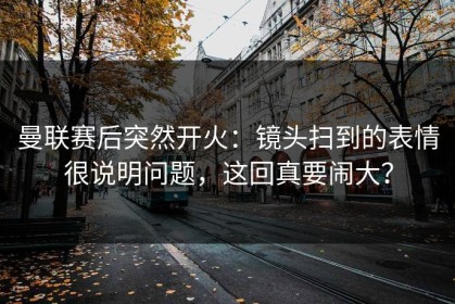 曼联赛后突然开火：镜头扫到的表情很说明问题，这回真要闹大？