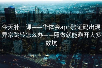 今天补一课——华体会app验证码出现异常跳转怎么办——照做就能避开大多数坑