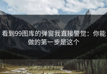 看到99图库的弹窗我直接警觉：你能做的第一步是这个