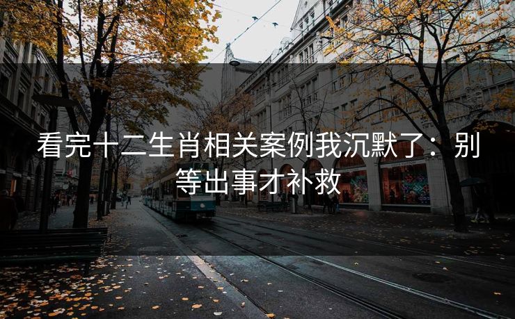 看完十二生肖相关案例我沉默了：别等出事才补救