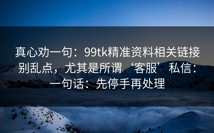 真心劝一句：99tk精准资料相关链接别乱点，尤其是所谓‘客服’私信：一句话：先停手再处理