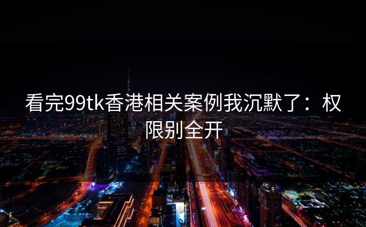 看完99tk香港相关案例我沉默了：权限别全开