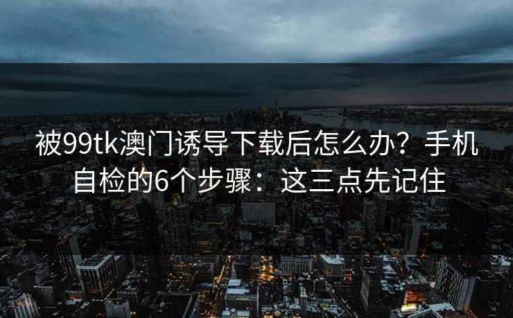 被99tk澳门诱导下载后怎么办？手机自检的6个步骤：这三点先记住
