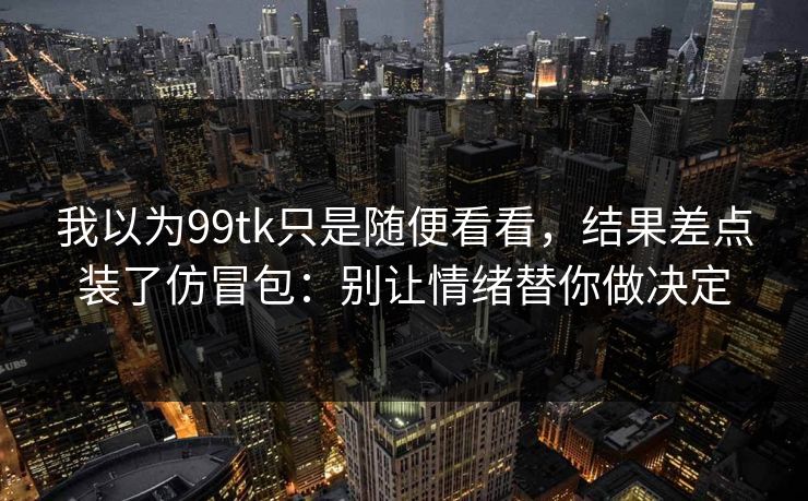 我以为99tk只是随便看看，结果差点装了仿冒包：别让情绪替你做决定