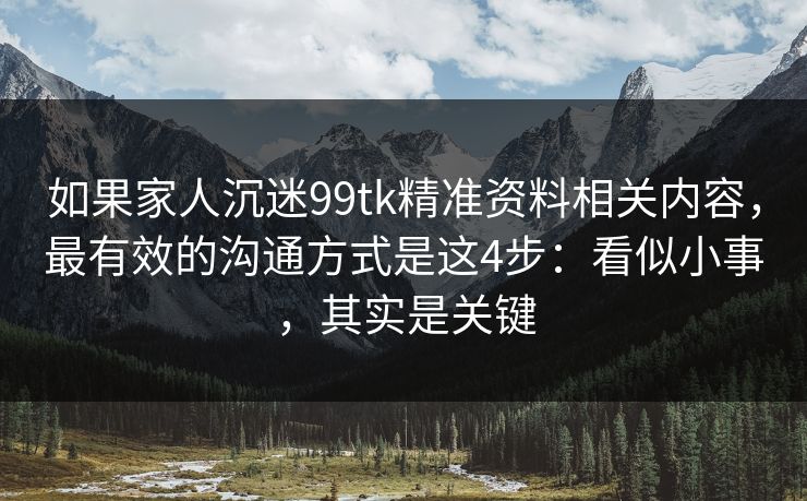 如果家人沉迷99tk精准资料相关内容，最有效的沟通方式是这4步：看似小事，其实是关键