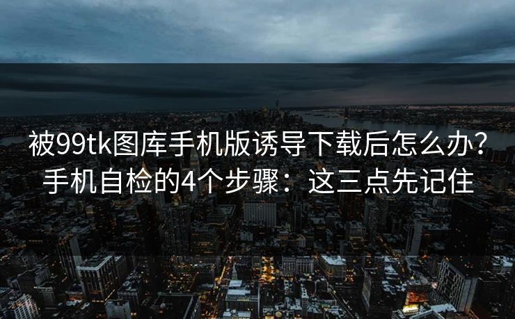 被99tk图库手机版诱导下载后怎么办？手机自检的4个步骤：这三点先记住