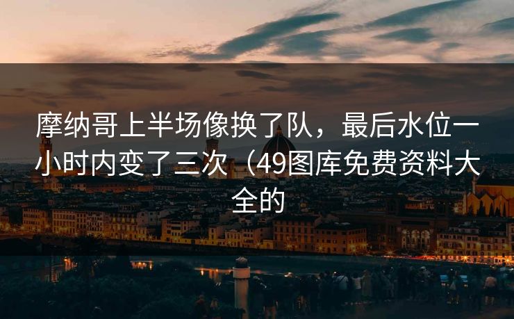 摩纳哥上半场像换了队,最后水位一小时内变了三次(49图库免费资料大全的 摩纳哥上半场像换了队,最后水位一小时内变了三次(49图库免费资料大全的