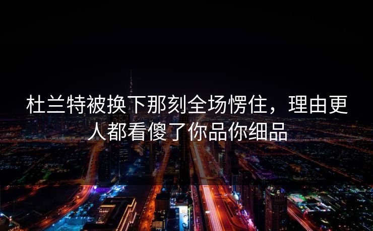 杜兰特被换下那刻全场愣住，理由更人都看傻了你品你细品
