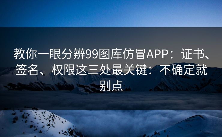 教你一眼分辨99图库仿冒APP：证书、签名、权限这三处最关键：不确定就别点