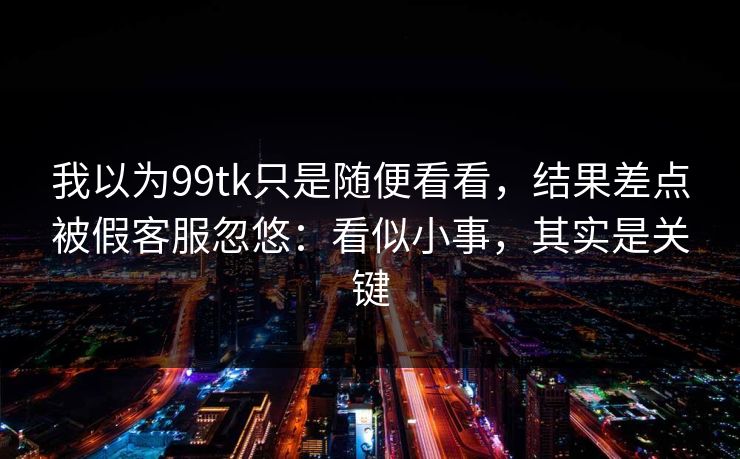 我以为99tk只是随便看看,结果差点被假客服忽悠:看似小事,其实是关键 我以为99tk只是随便看看,结果差点被假客服忽悠:看似小事,其实是关键