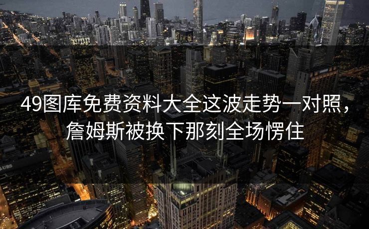 49图库免费资料大全这波走势一对照,詹姆斯被换下那刻全场愣住 49图库免费资料大全这波走势一对照,詹姆斯被换下那刻全场愣住