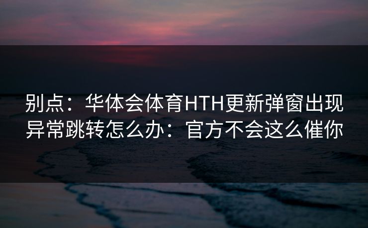 别点:华体会体育HTH更新弹窗出现异常跳转怎么办:官方不会这么催你 别点:华体会体育HTH更新弹窗出现异常跳转怎么办:官方不会这么催你