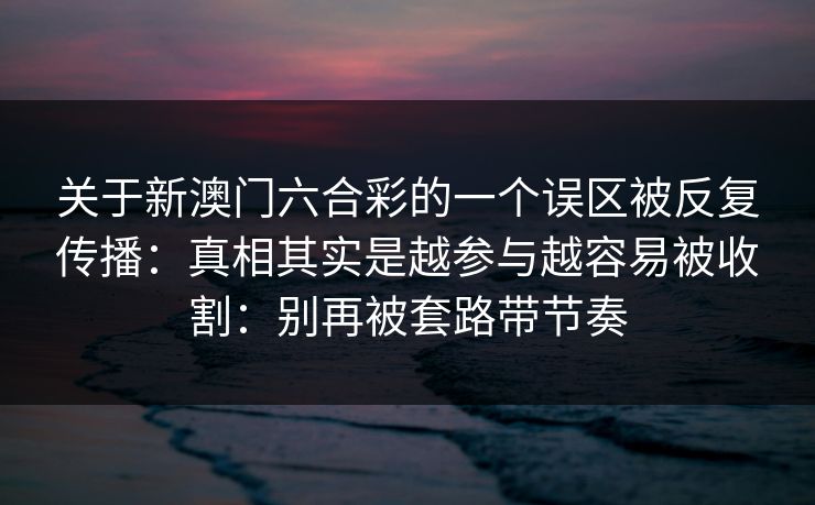 关于新澳门六合彩的一个误区被反复传播:真相其实是越参与越容易被收割:别再被套路带节奏 关于新澳门六合彩的一个误区被反复传播:真相其实是越参与越容易被收割:别再被套路带节奏